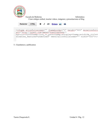 Escuela de Medicina Informática
Crear códigos embed, insertar videos, imágenes y presentaciones al blog
Tamia Chuquizala E. Unidad 4 / Pág. 12
5.- Guardamos y publicamos
 