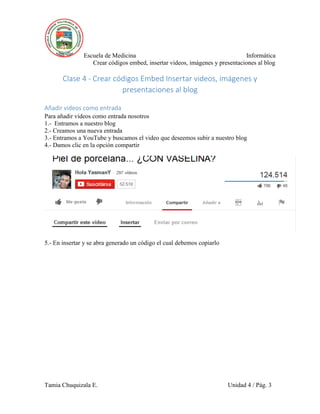 Escuela de Medicina Informática
Crear códigos embed, insertar videos, imágenes y presentaciones al blog
Tamia Chuquizala E. Unidad 4 / Pág. 3
Clase 4 - Crear códigos Embed Insertar videos, imágenes y
presentaciones al blog
Añadir videos como entrada
Para añadir videos como entrada nosotros
1.- Entramos a nuestro blog
2.- Creamos una nueva entrada
3.- Entramos a YouTube y buscamos el video que deseemos subir a nuestro blog
4.- Damos clic en la opción compartir
5.- En insertar y se abra generado un código el cual debemos copiarlo
 