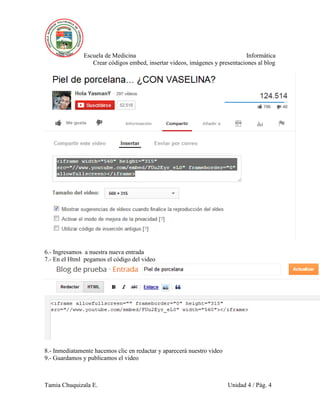 Escuela de Medicina Informática
Crear códigos embed, insertar videos, imágenes y presentaciones al blog
Tamia Chuquizala E. Unidad 4 / Pág. 4
6.- Ingresamos a nuestra nueva entrada
7.- En el Html pegamos el código del video
8.- Inmediatamente hacemos clic en redactar y aparecerá nuestro video
9.- Guardamos y publicamos el video
 