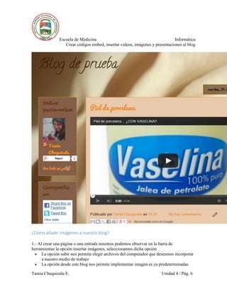Escuela de Medicina Informática
Crear códigos embed, insertar videos, imágenes y presentaciones al blog
Tamia Chuquizala E. Unidad 4 / Pág. 6
¿Cómo añadir imágenes a nuestro blog?
1.- Al crear una página o una entrada nosotros podemos observar en la barra de
herramientas la opción insertar imágenes, seleccionamos dicha opción
 La opción subir nos permite elegir archivos del computador que deseemos incorporar
a nuestro medio de trabajo
 La opción desde este blog nos permite implementar imagen es ya predeterminadas
 