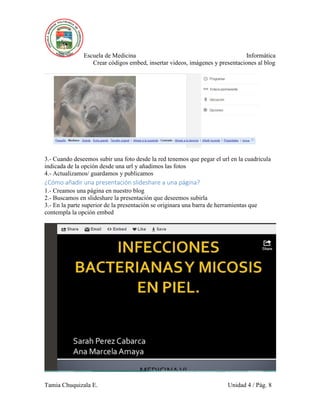 Escuela de Medicina Informática
Crear códigos embed, insertar videos, imágenes y presentaciones al blog
Tamia Chuquizala E. Unidad 4 / Pág. 8
3.- Cuando deseemos subir una foto desde la red tenemos que pegar el url en la cuadricula
indicada de la opción desde una url y añadimos las fotos
4.- Actualizamos/ guardamos y publicamos
¿Cómo añadir una presentación slideshare a una página?
1.- Creamos una página en nuestro blog
2.- Buscamos en slideshare la presentación que deseemos subirla
3.- En la parte superior de la presentación se originara una barra de herramientas que
contempla la opción embed
 