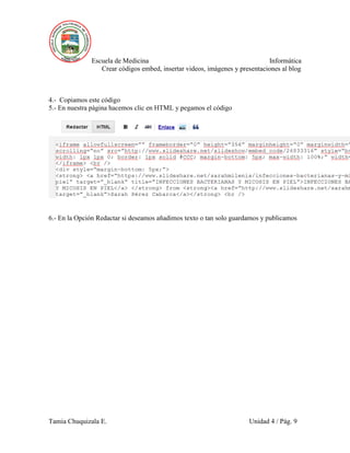 Escuela de Medicina Informática
Crear códigos embed, insertar videos, imágenes y presentaciones al blog
Tamia Chuquizala E. Unidad 4 / Pág. 9
4.- Copiamos este código
5.- En nuestra página hacemos clic en HTML y pegamos el código
6.- En la Opción Redactar si deseamos añadimos texto o tan solo guardamos y publicamos
 