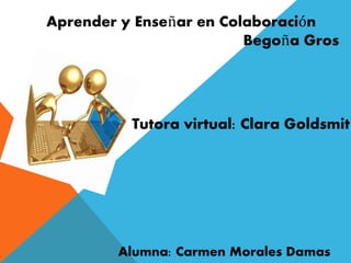 Aprender y Enseñar en Colaboración 
Begoña Gros 
Tutora virtual: Clara Goldsmit 
Alumna: Carmen Morales Damas 
 