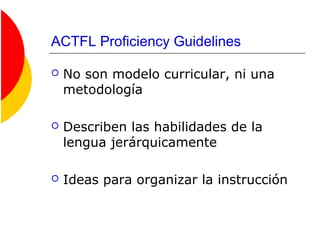 ACTFL Proficiency Guidelines
 No son modelo curricular, ni una
metodología
 Describen las habilidades de la
lengua jerárquicamente
 Ideas para organizar la instrucción
 