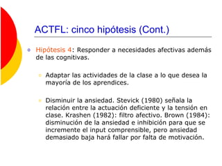 ACTFL: cinco hipótesis (Cont.)
o Hipótesis 4: Responder a necesidades afectivas además
de las cognitivas.
o Adaptar las actividades de la clase a lo que desea la
mayoría de los aprendices.
o Disminuir la ansiedad. Stevick (1980) señala la
relación entre la actuación deficiente y la tensión en
clase. Krashen (1982): filtro afectivo. Brown (1984):
disminución de la ansiedad e inhibición para que se
incremente el input comprensible, pero ansiedad
demasiado baja hará fallar por falta de motivación.
 