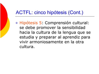 ACTFL: cinco hipótesis (Cont.)
o Hipótesis 5: Comprensión cultural:
se debe promover la sensibilidad
hacia la cultura de la lengua que se
estudia y preparar al aprendiz para
vivir armoniosamente en la otra
cultura.
 