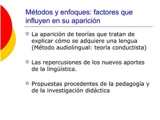 Métodos y enfoques: factores que
influyen en su aparición
 La aparición de teorías que tratan de
explicar cómo se adquiere una lengua
(Método audiolingual: teoría conductista)
 Las repercusiones de los nuevos aportes
de la lingüística.
 Propuestas procedentes de la pedagogía y
de la investigación didáctica
 