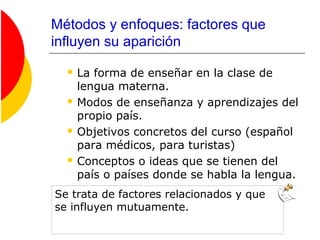 Métodos y enfoques: factores que
influyen su aparición
 La forma de enseñar en la clase de
lengua materna.
 Modos de enseñanza y aprendizajes del
propio país.
 Objetivos concretos del curso (español
para médicos, para turistas)
 Conceptos o ideas que se tienen del
país o países donde se habla la lengua.
Se trata de factores relacionados y que
se influyen mutuamente.
 