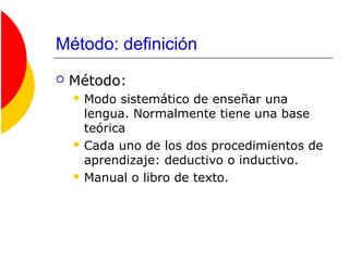 Método: definición
 Método:
 Modo sistemático de enseñar una
lengua. Normalmente tiene una base
teórica
 Cada uno de los dos procedimientos de
aprendizaje: deductivo o inductivo.
 Manual o libro de texto.
 