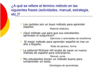 ¿A qué se refiere el término método en las
siguientes frases (actividades, manual, estrategia,
etc.)?
 Los carteles son un buen método para aprender
español.
 ¿Qué método usa para que sus estudiantes
aprendan el subjuntivo?
 El mejor método para aprender español es irse un
año a España.
 La editorial McGraw Hill acaba de sacar un nuevo
método de español para extranjeros.
 Mis estudiantes tienen un método bueno para
comprender un texto.
Ejercicios o actividades de enseñanza
Material didáctico
Estrategias de aprendizaje
Modo de parecer, forma
Manual, curso
 
