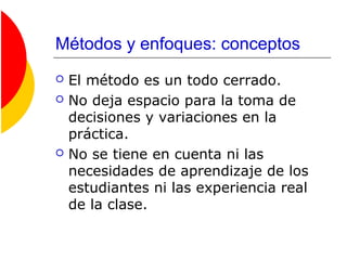 Métodos y enfoques: conceptos
 El método es un todo cerrado.
 No deja espacio para la toma de
decisiones y variaciones en la
práctica.
 No se tiene en cuenta ni las
necesidades de aprendizaje de los
estudiantes ni las experiencia real
de la clase.
 