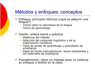 Métodos y enfoques: conceptos
 Enfoque: principios teóricos (¿qué es adquirir una
lengua?)
 Teoría sobre la naturaleza de la lengua
 Teoría de aprendizaje
 Diseño: enlaza teoría y práctica
 Objetivos del método
 Selección del contenido lingüístico y de su
organización (syllabus)
 Tipos de tareas de aprendizaje y actividades de
enseñanza
 Papel de los/as instructores/as, las/os estudiantes y
los materiales de enseñanza
 Procedimiento: cómo un método pone en práctica
su enfoque y diseño en la clase.
 