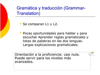 Gramática y traducción (Grammar-
Translation)
 Se comparan L1 y L2.
 Pocas oportunidades para hablar y para
escuchar Aprender reglas gramaticales y
listas de palabras en las dos lenguas.
Largas explicaciones gramaticales.
Orientación a la proficiencia: casi nula.
Puede servir para los niveles más
avanzados.
 