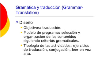 Gramática y traducción (Grammar-
Translation)
 Diseño
 Objetivos: traducción.
 Modelo de programa: selección y
organización de los contenidos
siguiendo criterios gramaticales.
 Tipología de las actividades: ejercicios
de traducción, conjugación, leer en voz
alta.
 