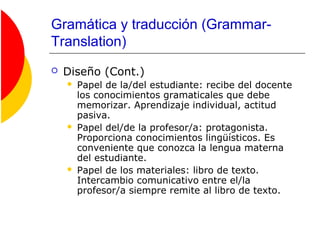 Gramática y traducción (Grammar-
Translation)
 Diseño (Cont.)
 Papel de la/del estudiante: recibe del docente
los conocimientos gramaticales que debe
memorizar. Aprendizaje individual, actitud
pasiva.
 Papel del/de la profesor/a: protagonista.
Proporciona conocimientos lingüísticos. Es
conveniente que conozca la lengua materna
del estudiante.
 Papel de los materiales: libro de texto.
Intercambio comunicativo entre el/la
profesor/a siempre remite al libro de texto.
 
