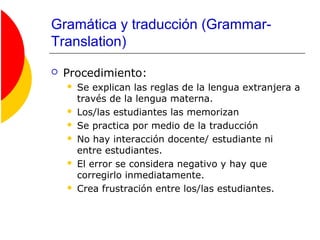Gramática y traducción (Grammar-
Translation)
 Procedimiento:
 Se explican las reglas de la lengua extranjera a
través de la lengua materna.
 Los/las estudiantes las memorizan
 Se practica por medio de la traducción
 No hay interacción docente/ estudiante ni
entre estudiantes.
 El error se considera negativo y hay que
corregirlo inmediatamente.
 Crea frustración entre los/las estudiantes.
 