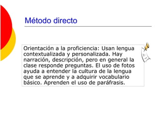 Método directo
Orientación a la proficiencia: Usan lengua
contextualizada y personalizada. Hay
narración, descripción, pero en general la
clase responde preguntas. El uso de fotos
ayuda a entender la cultura de la lengua
que se aprende y a adquirir vocabulario
básico. Aprenden el uso de paráfrasis.
 