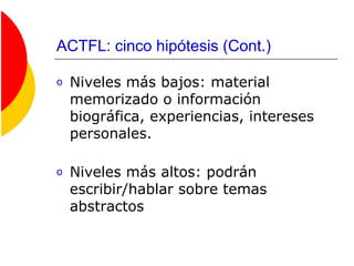 ACTFL: cinco hipótesis (Cont.)
o Niveles más bajos: material
memorizado o información
biográfica, experiencias, intereses
personales.
o Niveles más altos: podrán
escribir/hablar sobre temas
abstractos
 
