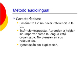 Método audiolingual
 Características:
 Enseñar la L2 sin hacer referencia a la
L1.
 Estímulo-respuesta. Aprenden a hablar
sin importar cómo la lengua está
organizada. No piensan en sus
respuestas.
 Ejercitación sin explicación.
 