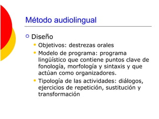 Método audiolingual
 Diseño
 Objetivos: destrezas orales
 Modelo de programa: programa
lingüístico que contiene puntos clave de
fonología, morfología y sintaxis y que
actúan como organizadores.
 Tipología de las actividades: diálogos,
ejercicios de repetición, sustitución y
transformación
 