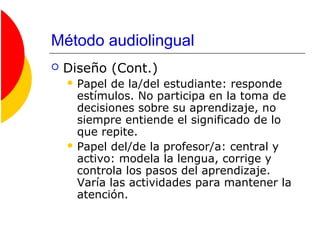 Método audiolingual
 Diseño (Cont.)
 Papel de la/del estudiante: responde
estímulos. No participa en la toma de
decisiones sobre su aprendizaje, no
siempre entiende el significado de lo
que repite.
 Papel del/de la profesor/a: central y
activo: modela la lengua, corrige y
controla los pasos del aprendizaje.
Varía las actividades para mantener la
atención.
 