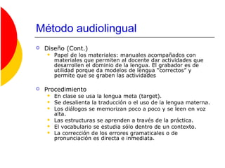 Método audiolingual
 Diseño (Cont.)
 Papel de los materiales: manuales acompañados con
materiales que permiten al docente dar actividades que
desarrollen el dominio de la lengua. El grabador es de
utilidad porque da modelos de lengua “correctos” y
permite que se graben las actividades
 Procedimiento
 En clase se usa la lengua meta (target).
 Se desalienta la traducción o el uso de la lengua materna.
 Los diálogos se memorizan poco a poco y se leen en voz
alta.
 Las estructuras se aprenden a través de la práctica.
 El vocabulario se estudia sólo dentro de un contexto.
 La corrección de los errores gramaticales o de
pronunciación es directa e inmediata.
 
