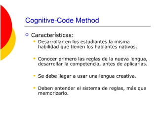Cognitive-Code Method
 Características:
 Desarrollar en los estudiantes la misma
habilidad que tienen los hablantes nativos.
 Conocer primero las reglas de la nueva lengua,
desarrollar la competencia, antes de aplicarlas.
 Se debe llegar a usar una lengua creativa.
 Deben entender el sistema de reglas, más que
memorizarlo.
 