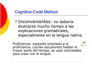 Cognitive-Code Method
 Inconvenientes: no debería
dedicarse mucho tiempo a las
explicaciones gramaticales,
especialmente en la lengua nativa.
Proficiencia: bastante orientado a la
proficiencia. Los/las estudiantes hablan la
mayor parte del tiempo, se usan actividades
para crear con la lengua.
 