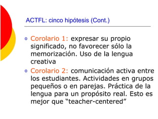 ACTFL: cinco hipótesis (Cont.)
o Corolario 1: expresar su propio
significado, no favorecer sólo la
memorización. Uso de la lengua
creativa
o Corolario 2: comunicación activa entre
los estudiantes. Actividades en grupos
pequeños o en parejas. Práctica de la
lengua para un propósito real. Esto es
mejor que “teacher-centered”
 