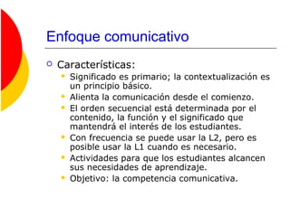 Enfoque comunicativo
 Características:
 Significado es primario; la contextualización es
un principio básico.
 Alienta la comunicación desde el comienzo.
 El orden secuencial está determinada por el
contenido, la función y el significado que
mantendrá el interés de los estudiantes.
 Con frecuencia se puede usar la L2, pero es
posible usar la L1 cuando es necesario.
 Actividades para que los estudiantes alcancen
sus necesidades de aprendizaje.
 Objetivo: la competencia comunicativa.
 