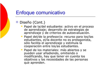 Enfoque comunicativo
 Diseño (Cont.)
 Papel de la/del estudiante: activo en el proceso
de aprendizaje; desarrollo de estrategias de
aprendizaje y de criterios de autoevaluación.
 Papel del/de la profesor/a: recurso para los/las
estudiantes, el/la docente no es protagonista,
sólo facilita el aprendizaje y estimula la
cooperación entre los/as estudiantes.
 Papel de los materiales: más abiertos y se
pueden usar añadiendo, omitiendo o
modificando, hay que tener en cuenta los
objetivos y las necesidades de las personas
que aprenden.
 