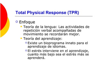 Total Physical Response (TPR)
 Enfoque
 Teoría de la lengua: Las actividades de
repetición verbal acompañadas de
movimiento se recordarán mejor.
 Teoría del aprendizaje:
 Existe un bioprograma innato para el
aprendizaje de idiomas.
 El estrés interviene en el aprendizaje,
cuanto más bajo sea el estrés más se
aprenderá.
 