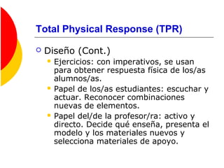 Total Physical Response (TPR)
 Diseño (Cont.)
 Ejercicios: con imperativos, se usan
para obtener respuesta física de los/as
alumnos/as.
 Papel de los/as estudiantes: escuchar y
actuar. Reconocer combinaciones
nuevas de elementos.
 Papel del/de la profesor/ra: activo y
directo. Decide qué enseña, presenta el
modelo y los materiales nuevos y
selecciona materiales de apoyo.
 
