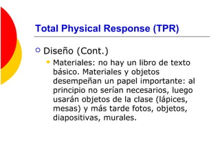 Total Physical Response (TPR)
 Diseño (Cont.)
 Materiales: no hay un libro de texto
básico. Materiales y objetos
desempeñan un papel importante: al
principio no serían necesarios, luego
usarán objetos de la clase (lápices,
mesas) y más tarde fotos, objetos,
diapositivas, murales.
 