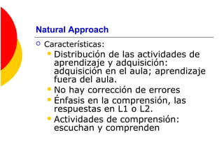 Natural Approach
 Características:
Distribución de las actividades de
aprendizaje y adquisición:
adquisición en el aula; aprendizaje
fuera del aula.
No hay corrección de errores
Énfasis en la comprensión, las
respuestas en L1 o L2.
Actividades de comprensión:
escuchan y comprenden
 