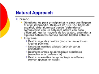 Natural Approach
 Diseño
 Objetivos: es para principiantes y para que lleguen
al nivel intermedio. Después de 100-150 horas de
español, el/la alumno/a puede “defenderse”,
comunicarse con un hablante nativo con poca
dificultad, leer la mayoría de los textos, entender a
algunos hablantes nativos cuando hablan entre sí.
 Programa:
 Destrezas orales básicas (escuchar anuncios en
lugares públicos)
 Destrezas escritas básicas (escribir cartas
personales)
 Destrezas orales de aprendizaje académico
(escuchar una conferencia)
 Destrezas escritas de aprendizaje académico
(tomar apuntes en clase).
 