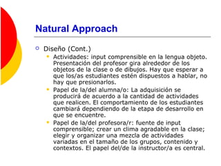 Natural Approach
 Diseño (Cont.)
 Actividades: input comprensible en la lengua objeto.
Presentación del profesor gira alrededor de los
objetos de la clase o de dibujos. Hay que esperar a
que los/as estudiantes estén dispuestos a hablar, no
hay que presionarlos.
 Papel de la/del alumna/o: La adquisición se
producirá de acuerdo a la cantidad de actividades
que realicen. El comportamiento de los estudiantes
cambiará dependiendo de la etapa de desarrollo en
que se encuentre.
 Papel de la/del profesora/r: fuente de input
comprensible; crear un clima agradable en la clase;
elegir y organizar una mezcla de actividades
variadas en el tamaño de los grupos, contenido y
contextos. El papel del/de la instructor/a es central.
 