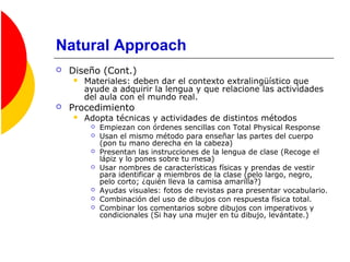 Natural Approach
 Diseño (Cont.)
 Materiales: deben dar el contexto extralingüístico que
ayude a adquirir la lengua y que relacione las actividades
del aula con el mundo real.
 Procedimiento
 Adopta técnicas y actividades de distintos métodos
 Empiezan con órdenes sencillas con Total Physical Response
 Usan el mismo método para enseñar las partes del cuerpo
(pon tu mano derecha en la cabeza)
 Presentan las instrucciones de la lengua de clase (Recoge el
lápiz y lo pones sobre tu mesa)
 Usar nombres de características físicas y prendas de vestir
para identificar a miembros de la clase (pelo largo, negro,
pelo corto; ¿quién lleva la camisa amarilla?)
 Ayudas visuales: fotos de revistas para presentar vocabulario.
 Combinación del uso de dibujos con respuesta física total.
 Combinar los comentarios sobre dibujos con imperativos y
condicionales (Si hay una mujer en tu dibujo, levántate.)
 