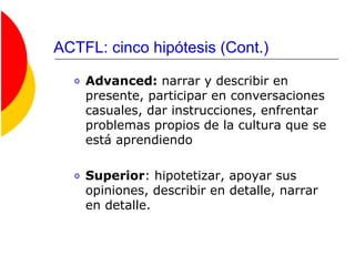 ACTFL: cinco hipótesis (Cont.)
o Advanced: narrar y describir en
presente, participar en conversaciones
casuales, dar instrucciones, enfrentar
problemas propios de la cultura que se
está aprendiendo
o Superior: hipotetizar, apoyar sus
opiniones, describir en detalle, narrar
en detalle.
 