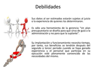 Debilidades
Sus datos al ser estimados estarán sujetos al juicio
o la experiencia de quienes los determinaron.
Es sólo una herramienta de la gerencia "Un plan
presupuestario se diseña para que sirva de guía a la
administración y no para que la suplante".
Su implantación y funcionamiento necesita tiempo,
por tanto, sus beneficios se tendrán después del
segundo o tercer periodo cuando se haya ganado
experiencia y el personal que participa en su
ejecución esté plenamente convencido de las
necesidades del mismo.
 