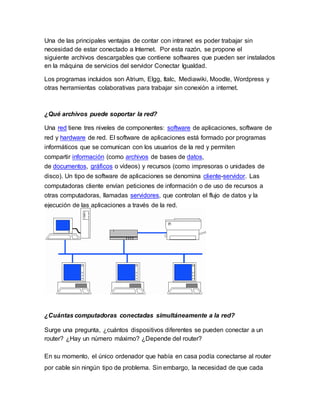 Una de las principales ventajas de contar con intranet es poder trabajar sin
necesidad de estar conectado a Internet. Por esta razón, se propone el
siguiente archivos descargables que contiene softwares que pueden ser instalados
en la máquina de servicios del servidor Conectar Igualdad.
Los programas incluidos son Atrium, Elgg, Italc, Mediawiki, Moodle, Wordpress y
otras herramientas colaborativas para trabajar sin conexión a internet.
¿Qué archivos puede soportar la red?
Una red tiene tres niveles de componentes: software de aplicaciones, software de
red y hardware de red. El software de aplicaciones está formado por programas
informáticos que se comunican con los usuarios de la red y permiten
compartir información (como archivos de bases de datos,
de documentos, gráficos o vídeos) y recursos (como impresoras o unidades de
disco). Un tipo de software de aplicaciones se denomina cliente-servidor. Las
computadoras cliente envían peticiones de información o de uso de recursos a
otras computadoras, llamadas servidores, que controlan el flujo de datos y la
ejecución de las aplicaciones a través de la red.
¿Cuántas computadoras conectadas simultáneamente a la red?
Surge una pregunta, ¿cuántos dispositivos diferentes se pueden conectar a un
router? ¿Hay un número máximo? ¿Depende del router?
En su momento, el único ordenador que había en casa podía conectarse al router
por cable sin ningún tipo de problema. Sin embargo, la necesidad de que cada
 