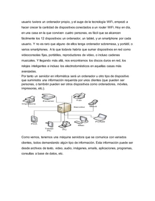usuario tuviera un ordenador propio, y el auge de la tecnología WiFi, empezó a
hacer crecer la cantidad de dispositivos conectados a un router WiFi. Hoy en día,
en una casa en la que conviven cuatro personas, es fácil que se alcancen
fácilmente los 12 dispositivos: un ordenador, un tablet, y un smartphone por cada
usuario. Y no es raro que alguno de ellos tenga ordenador sobremesa, y portátil, o
varios smartphones. A lo que todavía habría que sumar dispositivos en red como
videoconsolas fijas, portátiles, reproductores de vídeo, o incluso cadenas
musicales. Y llegando más allá, nos encontramos los discos duros en red, los
relojes inteligentes e incluso los electrodomésticos en aquellas casas más
avanzadas.
Por tanto un servidor en informática será un ordenador u otro tipo de dispositivo
que suministra una información requerida por unos clientes (que pueden ser
personas, o también pueden ser otros dispositivos como ordenadores, móviles,
impresoras, etc.).
Como vemos, tenemos una máquina servidora que se comunica con variados
clientes, todos demandando algún tipo de información. Esta información puede ser
desde archivos de texto, video, audio, imágenes, emails, aplicaciones, programas,
consultas a base de datos, etc.
 