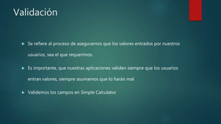 Validación
 Se refiere al proceso de asegurarnos que los valores entrados por nuestros
usuarios, sea el que requerimos.
 Es importante, que nuestras aplicaciones validen siempre que los usuarios
entran valores, siempre asumamos que lo harán mal
 Validemos los campos en Simple Calculator
 