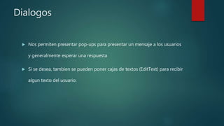 Dialogos
 Nos permiten presentar pop-ups para presentar un mensaje a los usuarios
y generalmente esperar una respuesta
 Si se desea, tambien se pueden poner cajas de textos (EditText) para recibir
algun texto del usuario.
 