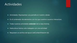 Actividades
 Actividades: Representan una pantalla en nuestro celular
 Es el contenedor de elementos con los que nuestros usuarios interactúan.
 Todas nuestras actividades extienden de la clase Activity
 Hasta ahora hemos solo trabajado con una actividad
 Requieren un archivo de layout (setContentView(int id))
 