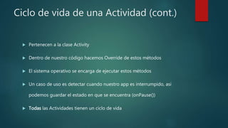 Ciclo de vida de una Actividad (cont.)
 Pertenecen a la clase Activity
 Dentro de nuestro código hacemos Override de estos métodos
 El sistema operativo se encarga de ejecutar estos métodos
 Un caso de uso es detectar cuando nuestro app es interrumpido, asi
podemos guardar el estado en que se encuentra (onPause())
 Todas las Actividades tienen un ciclo de vida
 