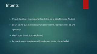 Intents
 Una de las clases mas importantes dentro de la plataforma de Android
 Es un objeto que facilita la comunicación entre 2 componentes de una
aplicación
 Hay 2 tipos (implicitos y explicitos)
 En nuestro caso lo estamos utilizando para iniciar otra actividad
 