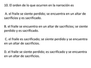 10. El orden de lo que ocurren en la narración es
A. el fraile se siente perdido; se encuentra en un altar de
sacrificios y es sacrificado.
B. el fraile se encuentra en un altar de sacrificios; se siente
perdido y es sacrificado.
C. el fraile es sacrificado; se siente perdido y se encuentra
en un altar de sacrificios.
D. el fraile se siente perdido; es sacrificado y se encuentra
en un altar de sacrificios.
 