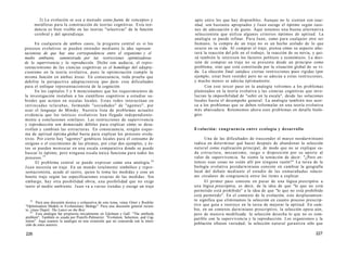 2) La evolución se usa a menudo como fuente de conceptos y
metáforas para la construcción de teorías cognitivas. Esta ten-
dencia es bien visible en las teorías "selectivas" de la función
cerebral y del aprendizaje.
En cualquiera de ambos casos, la pregunta central es si los
procesos evolutivos se pueden entender mediante la idea represen-
tacionista de que hay una correspondencia entre el organismo y el
medio ambiente, suministrada por las restricciones optimizadoras
de la supervivencia y la reproducción. Dicho con audacia, el repre-
sentacionismo de las ciencias cognitivas es el homólogo del adapta-
cionismo en la teoría evolutiva, pues la optimización cumple la
misma función en ambas áreas. En consecuencia, toda prueba que
debilite la perspectiva adaptacionista ipso facto crea dificultades
para el enfoque representacionista de la cognición.
En los capítulos 5 y 6 mencionamos que los requerimientos de
la investigación instaban a los científicos cognitivos a estudiar su-
bredes que actúen en escalas locales. Estas redes interactúan en
intrincadas telarañas, formando "sociedades" de "agentes", por
usar el lenguaje de Minsky. Nuestra lista de problemas actuales
evidencia que los teóricos evolutivos han llegado independiente-
mente a conclusiones similares. Las restricciones de supervivencia
y reproducción son demasiado débiles para explicar cómo se desa-
rrollan y cambian las estructuras. En consecuencia, ningún esque-
ma de aptitud óptima global basta para explicar los procesos evolu-
tivos. Por cierto hay "agentes" genéticos locales para el consumo de
oxígeno o el crecimiento de las plumas, por citar dos ejemplos, y és-
tos se pueden mensurar en una escala comparativa donde se puede
buscar lo óptimo, pero ninguna escala única funciona para todos los
procesos.19
El problema central se puede expresar como una analogía.20
Juan necesita un traje. En un mundo totalmente simbólico y repre-
sentacionista, acude al sastre, quien le toma las medidas y cose un
bonito traje según las especificaciones exactas de las medidas. Sin
embargo, hay otra posibilidad obvia, una posibilidad que no exige
tanto al medio ambiente. Juan va a varias tiendas y escoge un traje
19
Para una discusión técnica y exhaustiva de este tema, véase Oster y Rocklin:
"Optimization Models in Evolutionary Biology". Para una discusión general recien-
te, véase Dupré: The Latest on the Best.
20
Esta analogía fue propuesta inicialmente en Edelman y Gall: "The antibody
problem". También es usada por Piatelli-Palmarini: "Evolution, Selection, and Cog-
nition". Aquí usamos la analogía en una extensión que no concuerda con la inten-
ción de estos autores.
226
apto entre los que hay disponibles. Aunque no le sientan con exac-
titud, son bastante apropiados y Juan escoge el óptimo según razo-
nes de adecuación y de gusto. Aquí tenemos una buena alternativa
seleccionista que utiliza algunos criterios óptimos de aptitud. La
analogía se puede refinar. Para Juan, como para cualquier otro ser
humano, la compra de un traje no es un hecho aislado de lo que
ocurre en su vida. Al comprar el traje, piensa cómo su aspecto afec-
tará la reacción del jefe en el trabajo, la reacción de su novia, y qui-
zá también le interesen los factores políticos y económicos. La deci-
sión de comprar un traje no se presenta desde un principio como
problema, sino que está constituida por la situación global de su vi-
da. La elección final satisface ciertas restricciones poco rígidas (por
ejemplo, estar bien vestido) pero no se adecúa a estas restricciones,
y mucho menos se adecúa óptimamente.
Con este tercer paso en la analogía volvemos a los problemas
planteados en la teoría evolutiva y las ciencias cognitivas que invo-
lucran la imposibilidad de "subir en la escala", desde las soluciones
locales hasta el desempeño general. La analogía también nos acer-
ca a los problemas que se deben reformular en una teoría evolutiva
más abarcadura. Retomemos ahora esos problemas en detalle bioló-
gico.
Evolución: congruencia entre ecología y desarrollo
Una de las dificultades de trascender el marco neodarwiniano
radica en determinar qué hacer después de abandonar la selección
natural como explicación principal, de modo que no se explique ca-
da estructura, mecanismo, rasgo o disposición por su aporte al
valor de supervivencia. Se siente la tentación de decir: "¿Pero en-
tonces esas cosas no están allí por ninguna razón?" La tarea de la
biología evolutiva postdarwiniana consiste en cambiar la geografía
local del debate mediante el estudio de las enmarañadas relacio-
nes circulares de congruencia entre los ítems a explicar.
El primer paso consiste en pasar de una lógica prescriptiva a
una lógica proscriptiva, es decir, de la idea de que "lo que no está
permitido está prohibido" a la idea de que "lo que no está prohibido
está permitido". En el contexto de la evolución, este desplazamien-
to significa que eliminamos la selección en cuanto proceso prescrip-
tivo que guía e instruye en la tarea de mejorar la aptitud. En cam-
bio, en un contexto darwiniano proscriptivo, la selección opera aún,
pero de manera modificada: la selección desecha lo que no es com-
patible con la supervivencia y la reproducción. Los organismos y la
población ofrecen variedad; la selección natural garantiza sólo que
227
 
