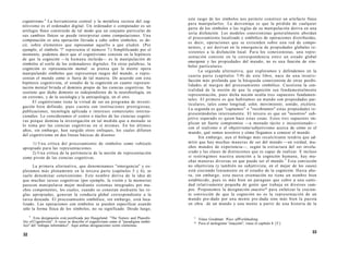 cognitivismo.4
La herramienta central y la metáfora rectora del cog-
nitivismo es el ordenador digital. Un ordenador o computador es un
artilugio físico construido de tal modo que un conjunto particular de
sus cambios físicos se puede interpretar como computaciones. Una
computación es una operación llevada a cabo sobre símbolos, es de-
cir, sobre elementos que representan aquello a que aluden. (Por
ejemplo, el símbolo '7' representa el número 7.) Simplificando por el
momento, podemos decir que el cognitivismo consiste en la hipótesis
de que la cognición —la humana incluida— es la manipulación de
símbolos al estilo de los ordenadores digitales. En otras palabras, la
cognición es representación mental: se piensa que la mente opera
manipulando símbolos que representan rasgos del mundo, o repre-
sentan el mundo como si fuera de tal manera. De acuerdo con esta
hipótesis cognitivista, el estudio de la cognición en cuanto represen-
tación mental brinda el dominio propio de las ciencias cognitivas. Se
sostiene que dicho dominio es independiente de la neurobiología, en
un extremo, y de la sociología y la antropología, en el otro.
El cognitivismo tiene la virtud de ser un programa de investi-
gación bien definido, pues cuenta con instituciones prestigiosas,
publicaciones, tecnología aplicada e intereses comerciales interna-
cionales. Lo consideramos el centro o núcleo de las ciencias cogniti-
vas porque domina la investigación en tal medida que a menudo se
lo toma por las ciencias cognitivas en sí mismas. En los últimos
años, sin embargo, han surgido otros enfoques, los cuales difieren
del cognitivismo en dos líneas básicas de disenso:
1) Una crítica del procesamiento de símbolos como vehículo
apropiado para las representaciones.
2) Una crítica de la pertinencia de la noción de representación
como pivote de las ciencias cognitivas.
La primera alternativa, que denominamos "emergencia" y ex-
ploramos más plenamente en la tercera parte (capítulos 5 y 6), se
suele denominar conexionismo. Este nombre deriva de la idea de
que muchas tareas cognitivas (por ejemplo, la visión y la memoria)
parecen manipularse mejor mediante sistemas integrados por mu-
chos componentes, los cuales, cuando se conectan mediante las re-
glas apropiadas, generan la conducta global correspondiente a la
tarea deseada. El procesamiento simbólico, sin embargo, está loca-
lizado. Las operaciones con símbolos se pueden especificar usando
sólo la forma física de los símbolos, no su significado. Desde luego,
4
Esta designación está justificada por Haugeland: "The Nature and Plausibi-
lity of Cognitivism". A veces se describe el cognitivismo como el "paradigma simbó-
lico" del "enfoque informático". Aquí ambas designaciones serán sinónimas.
32
este rasgo de los símbolos nos permite construir un artefacto físico
para manipularlos. La desventaja es que la pérdida de cualquier
parte de los símbolos o las reglas de su manipulación deriva en una
seria disfunción. Los modelos conexionistas generalmente abordan
el procesamiento localizado y simbólico de operaciones distribuidas,
es decir, operaciones que se extienden sobre una red de compo-
nentes, y así derivan en la emergencia de propiedades globales re-
sistentes a la disfunción local. Para los conexionistas, una repre-
sentación consiste en la correspondencia entre un estado global
emergente y las propiedades del mundo; no es una función de sím-
bolos particulares.
La segunda alternativa, que exploramos y defendemos en la
cuarta parte (capítulos 7-9) de este libro, nace de una insatis-
facción más profunda que la búsqueda conexionista de otras posibi-
lidades al margen del procesamiento simbólico. Cuestiona la cen-
tralidad de la noción de que la cognición sea fundamentalmente
representación, pues dicha noción oculta tres supuestos fundamen-
tales. El primero es que habitamos un mundo con propiedades par-
ticulares, tales como longitud, color, movimiento, sonido, etcétera.
La segunda es que "captamos" o "recobramos" estas propiedades re-
presentándolas internamente. El tercero es que un "nosotros" sub-
jetivo separado es quien hace estas cosas. Estos tres supuestos im-
plican un fuerte compromiso —a menudo tácito e incuestionado—
con el realismo o el objetivismo/subjetivismo acerca de cómo es el
mundo, qué somos nosotros y cómo llegamos a conocer el mundo.
Sin embargo, aun el biólogo más recalcitrante tendría que ad-
mitir que hay muchas maneras de ser del mundo —en verdad, mu-
chos mundos de experiencia—, según la estructura del ser involu-
crado y las clases de distinciones que es capaz de realizar. E incluso
si restringimos nuestra atención a la cognición humana, hay mu-
chas maneras diversas en que puede ser el mundo.5
Esta convicción
no objetivista (y también no subjetivista, en el mejor de los casos)
está creciendo lentamente en el estudio de la cognición. Hasta aho-
ra, sin embargo, esta nueva orientación no tiene un nombre bien
establecido, pues es más bien un paraguas que cubre a una canti-
dad relativamente pequeña de gente que trabaja en diversos cam-
pos. Proponemos la designación enactivo* para enfatizar la crecien-
te convicción de que la cognición no es la representación de un
mundo pre-dado por una mente pre-dada sino más bien la puesta
en obra de un mundo y una mente a partir de una historia de la
5
Véase Goodman: Ways ofWorldmaking.
* Para el neologismo "enacción", véase el capítulo 8. [T.]
33
 